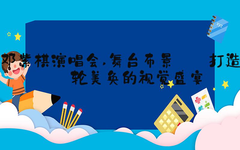 邓紫棋演唱会 舞台布景: 打造美轮美奂的视觉盛宴
